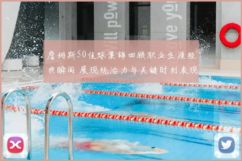 詹姆斯50佳球集锦回顾职业生涯经典瞬间 展现统治力与关键时刻表现