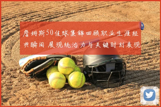 詹姆斯50佳球集锦回顾职业生涯经典瞬间 展现统治力与关键时刻表现