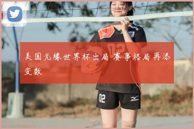美国无缘世界杯出局 赛事格局再添变数