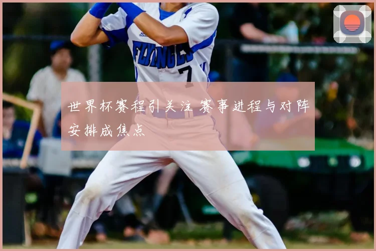 世界杯赛程引关注 赛事进程与对阵安排成焦点